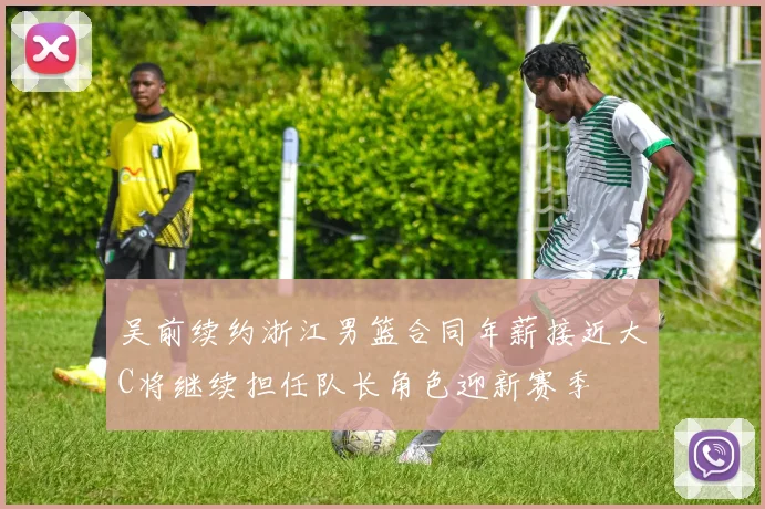 吴前续约浙江男篮合同年薪接近大C将继续担任队长角色迎新赛季