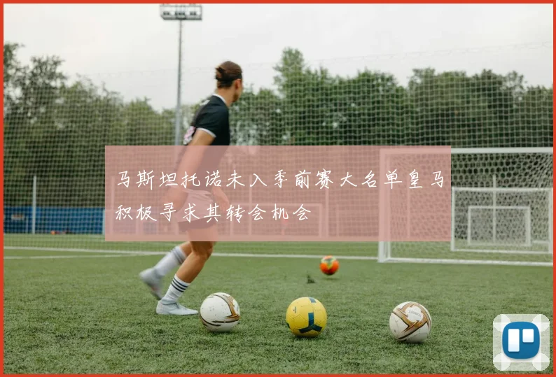 马斯坦托诺未入季前赛大名单皇马积极寻求其转会机会