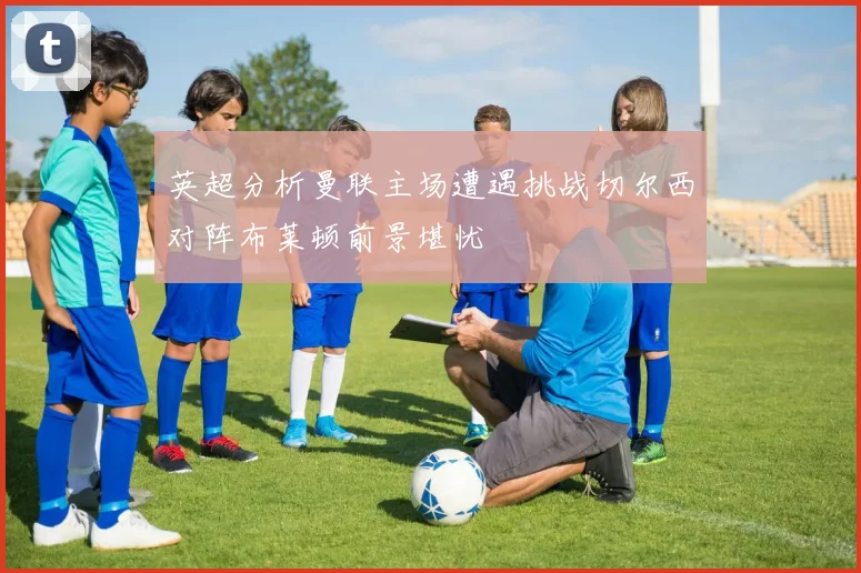英超分析曼联主场遭遇挑战切尔西对阵布莱顿前景堪忧
