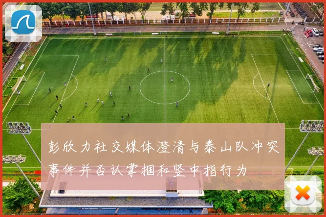 彭欣力社交媒体澄清与泰山队冲突事件并否认掌掴和竖中指行为