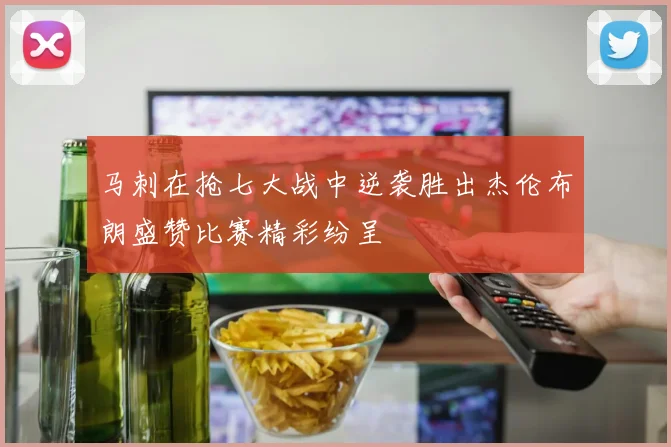 马刺在抢七大战中逆袭胜出杰伦布朗盛赞比赛精彩纷呈