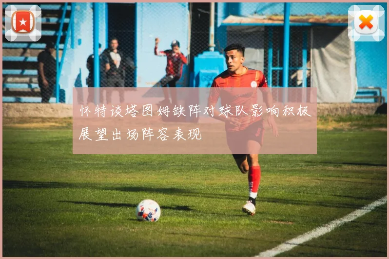 怀特谈塔图姆缺阵对球队影响积极展望出场阵容表现