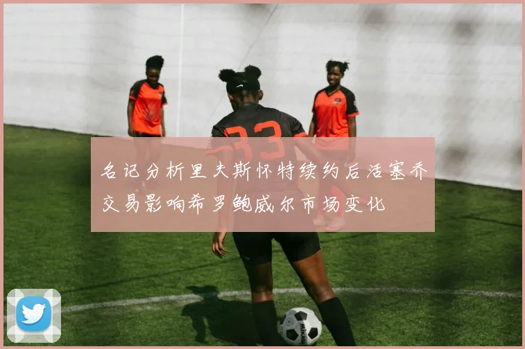 名记分析里夫斯怀特续约后活塞乔交易影响希罗鲍威尔市场变化