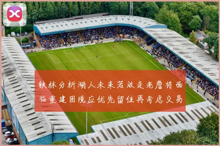 铁林分析湖人未来若放走老詹将面临重建困境应优先留住再考虑交易