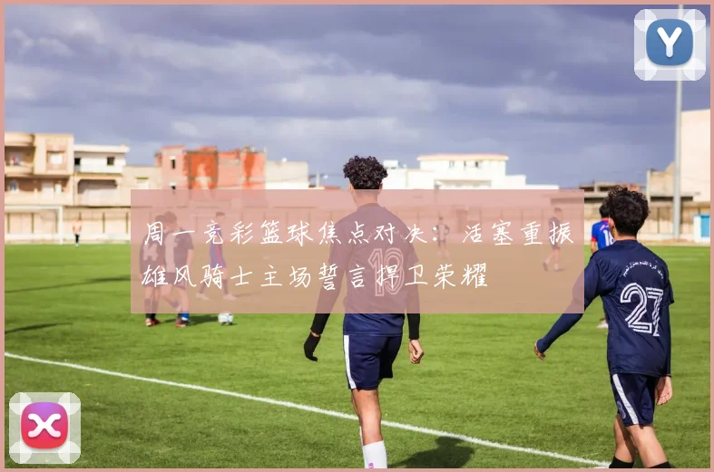 周一竞彩篮球焦点对决：活塞重振雄风骑士主场誓言捍卫荣耀