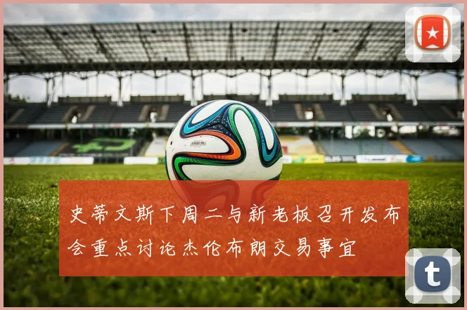 史蒂文斯下周二与新老板召开发布会重点讨论杰伦布朗交易事宜