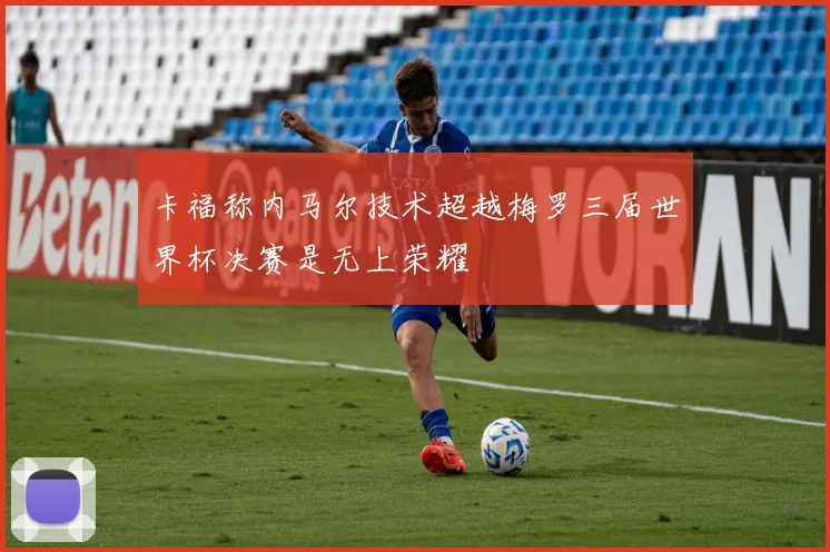 卡福称内马尔技术超越梅罗三届世界杯决赛是无上荣耀