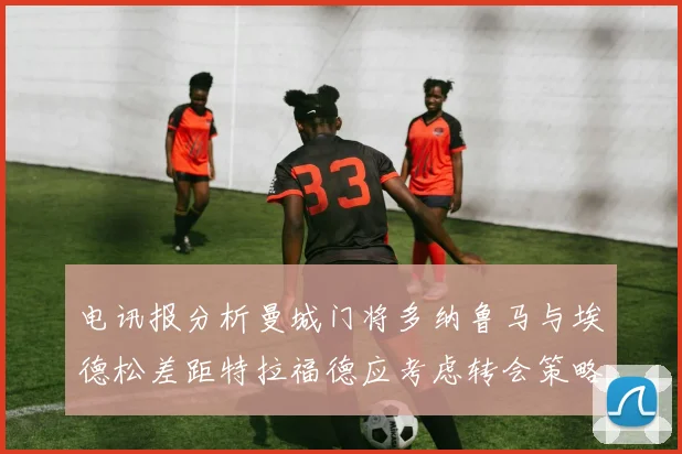 电讯报分析曼城门将多纳鲁马与埃德松差距特拉福德应考虑转会策略