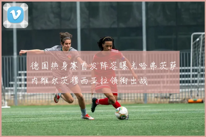 德国热身赛首发阵容曝光哈弗茨萨内维尔茨穆西亚拉领衔出战