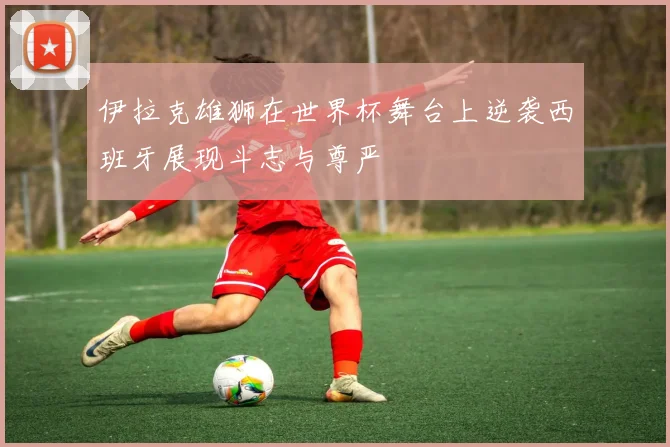 伊拉克雄狮在世界杯舞台上逆袭西班牙展现斗志与尊严