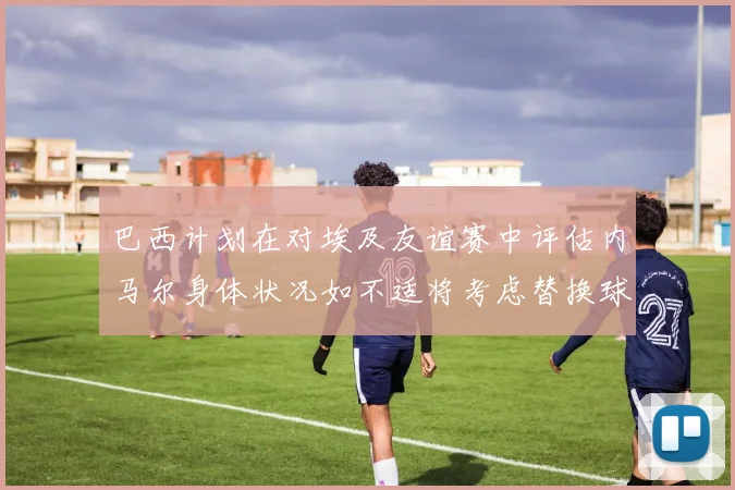 巴西计划在对埃及友谊赛中评估内马尔身体状况如不适将考虑替换球员