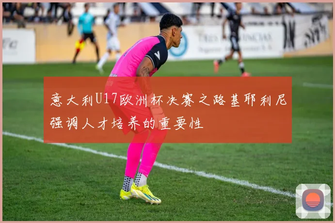 意大利U17欧洲杯决赛之路基耶利尼强调人才培养的重要性