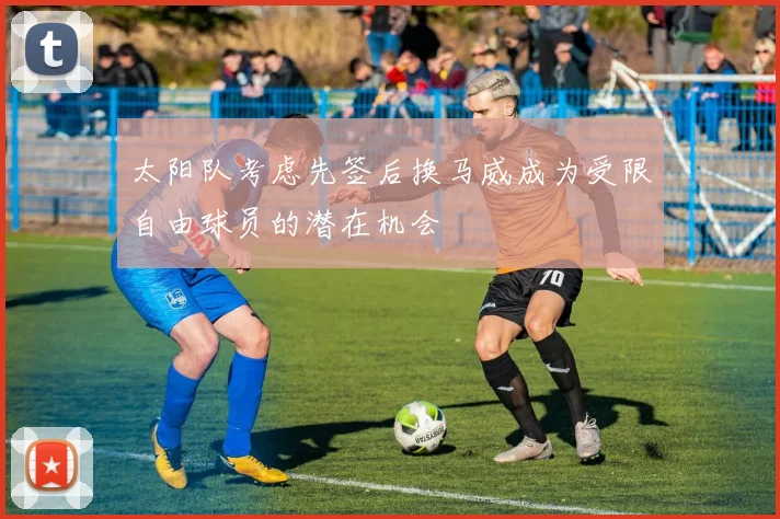 太阳队考虑先签后换马威成为受限自由球员的潜在机会