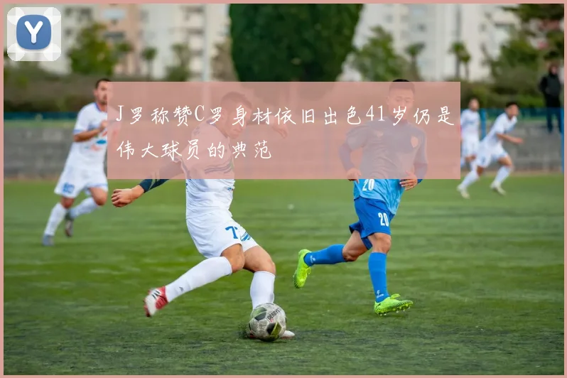 J罗称赞C罗身材依旧出色41岁仍是伟大球员的典范