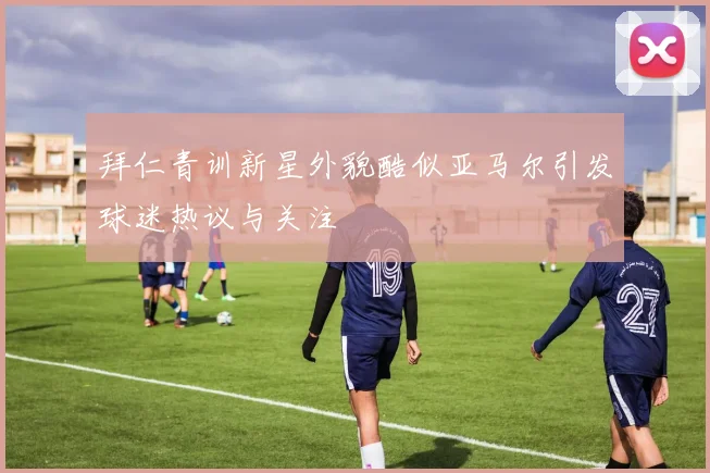 拜仁青训新星外貌酷似亚马尔引发球迷热议与关注