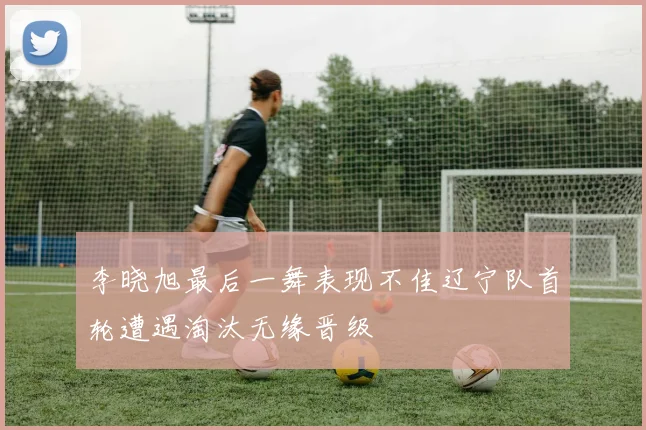 李晓旭最后一舞表现不佳辽宁队首轮遭遇淘汰无缘晋级