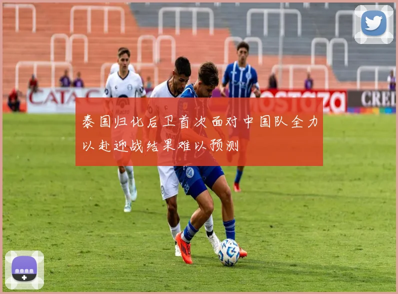 泰国归化后卫首次面对中国队全力以赴迎战结果难以预测