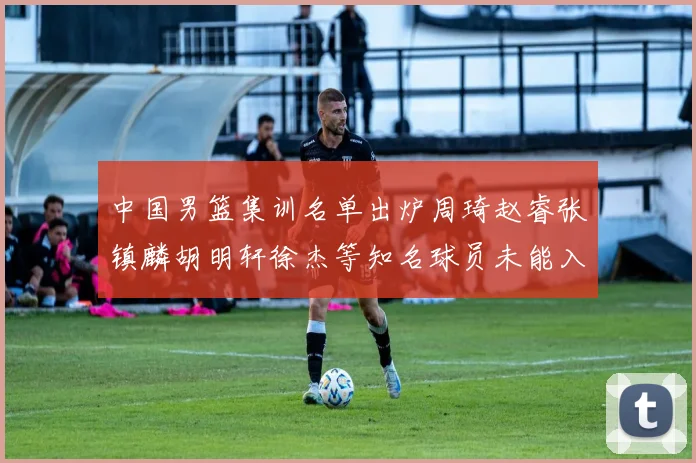 中国男篮集训名单出炉周琦赵睿张镇麟胡明轩徐杰等知名球员未能入选