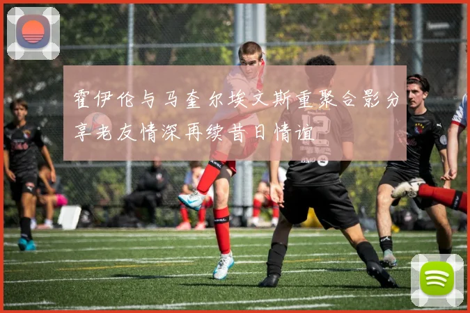 霍伊伦与马奎尔埃文斯重聚合影分享老友情深再续昔日情谊