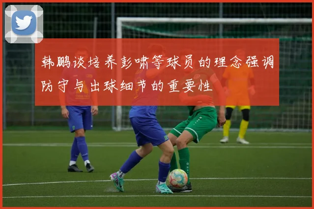 韩鹏谈培养彭啸等球员的理念强调防守与出球细节的重要性